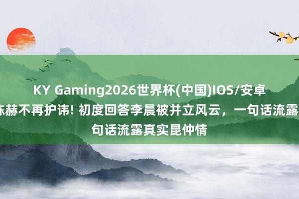 KY Gaming2026世界杯(中国)IOS/安卓官方下载 陈赫不再护讳! 初度回答李晨被并立风云,一句话流露真实昆仲情