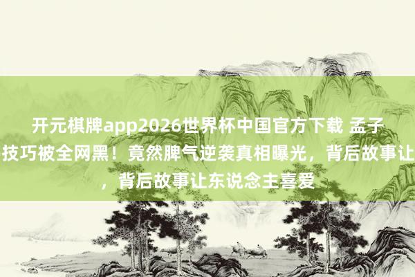 开元棋牌app2026世界杯中国官方下载 孟子义自曝桃花坞技巧被全网黑!竟然脾气逆袭真相曝光,背后故事让东说念主喜爱
