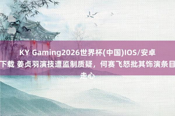 KY Gaming2026世界杯(中国)IOS/安卓官方下载 姜贞羽演技遭监制质疑,何赛飞怒批其饰演条目走心