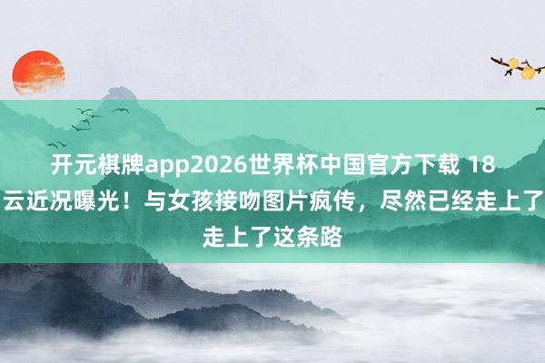 开元棋牌app2026世界杯中国官方下载 18岁小马云近况曝光!与女孩接吻图片疯传,尽然已经走上了这条路