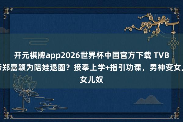 开元棋牌app2026世界杯中国官方下载 TVB视帝郑嘉颖为陪娃退圈？接奉上学+指引功课，男神变女儿奴