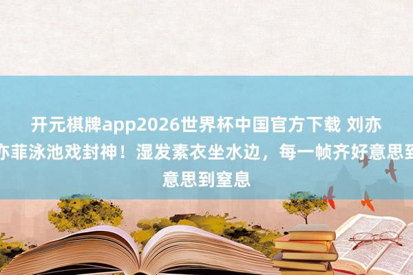 开元棋牌app2026世界杯中国官方下载 刘亦菲刘亦菲泳池戏封神!湿发素衣坐水边,每一帧齐好意思到窒息