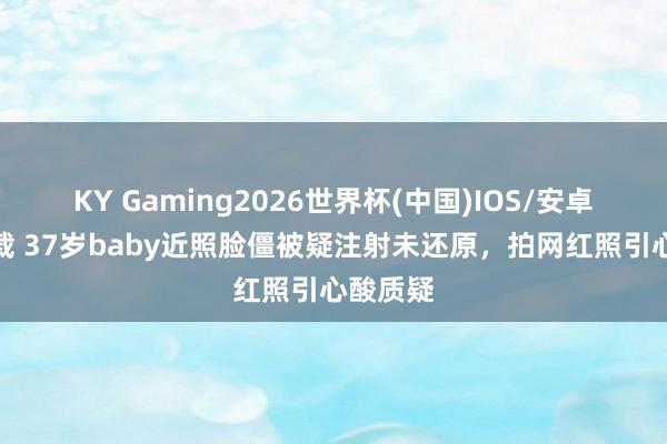 KY Gaming2026世界杯(中国)IOS/安卓官方下载 37岁baby近照脸僵被疑注射未还原,拍网红照引心酸质疑