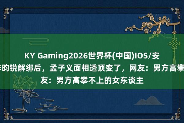 KY Gaming2026世界杯(中国)IOS/安卓官方下载 和李昀锐解绑后,孟子义面相透顶变了,网友:男方高攀不上的女东谈主