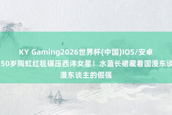 KY Gaming2026世界杯(中国)IOS/安卓官方下载 50岁陶虹红毯碾压西洋女星!水蓝长裙藏着国漫东谈主的倔强