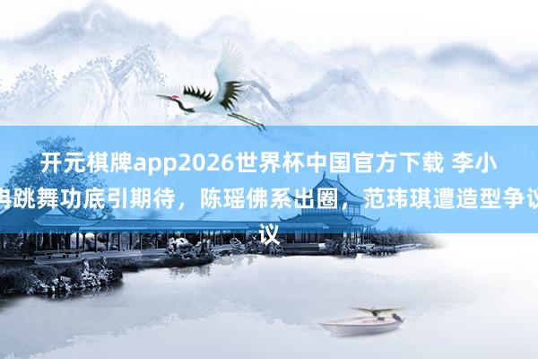 开元棋牌app2026世界杯中国官方下载 李小冉跳舞功底引期待,陈瑶佛系出圈,范玮琪遭造型争议