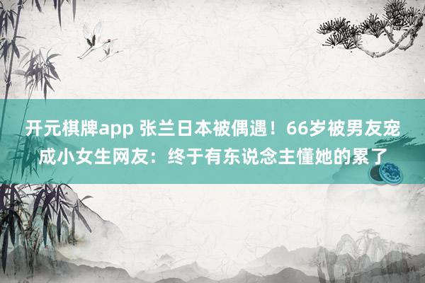 开元棋牌app 张兰日本被偶遇！66岁被男友宠成小女生网友：终于有东说念主懂她的累了