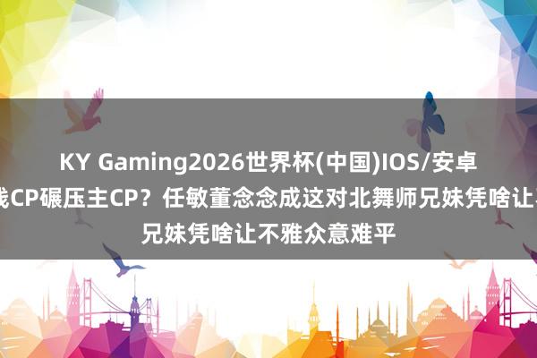KY Gaming2026世界杯(中国)IOS/安卓官方下载 副线CP碾压主CP?任敏董念念成这对北舞师兄妹凭啥让不雅众意难平