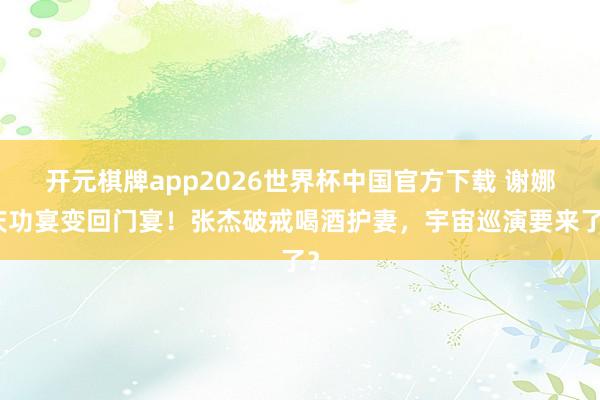 开元棋牌app2026世界杯中国官方下载 谢娜庆功宴变回门宴!张杰破戒喝酒护妻,宇宙巡演要来了?