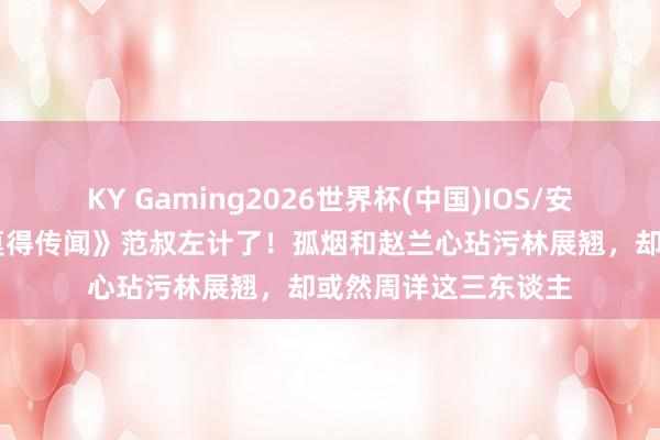 KY Gaming2026世界杯(中国)IOS/安卓官方下载 《爱情莫得传闻》范叔左计了!孤烟和赵兰心玷污林展翘,却或然周详这三东谈主