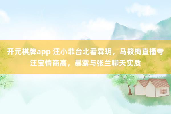 开元棋牌app 汪小菲台北看霖玥,马筱梅直播夸汪宝情商高,暴露与张兰聊天实质