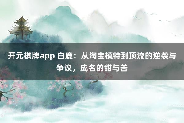 开元棋牌app 白鹿：从淘宝模特到顶流的逆袭与争议，成名的甜与苦