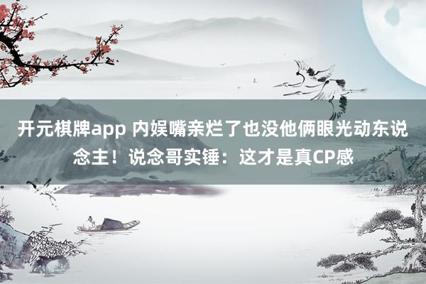 开元棋牌app 内娱嘴亲烂了也没他俩眼光动东说念主!说念哥实锤:这才是真CP感