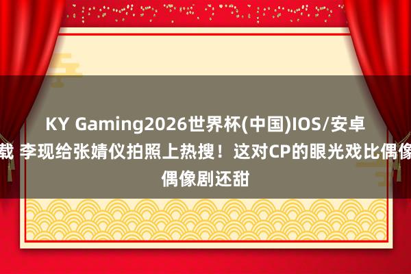KY Gaming2026世界杯(中国)IOS/安卓官方下载 李现给张婧仪拍照上热搜！这对CP的眼光戏比偶像剧还甜