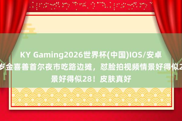 KY Gaming2026世界杯(中国)IOS/安卓官方下载 48岁金喜善首尔夜市吃路边摊,怼脸拍视频情景好得似28!皮肤真好