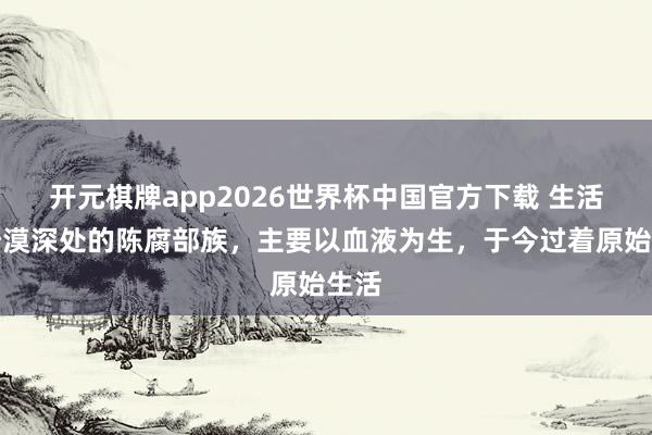 开元棋牌app2026世界杯中国官方下载 生活在沙漠深处的陈腐部族,主要以血液为生,于今过着原始生活