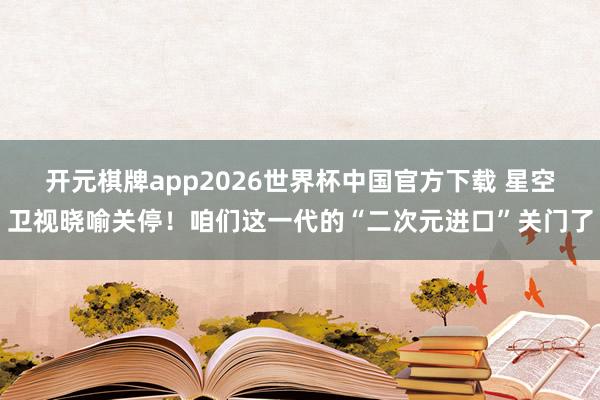 开元棋牌app2026世界杯中国官方下载 星空卫视晓喻关停!咱们这一代的“二次元进口”关门了