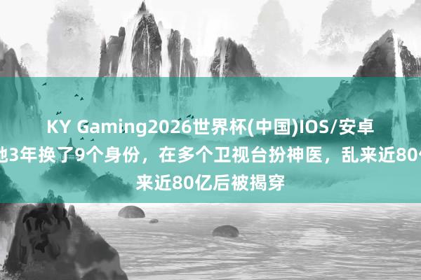 KY Gaming2026世界杯(中国)IOS/安卓官方下载 她3年换了9个身份，在多个卫视台扮神医，乱来近80亿后被揭穿