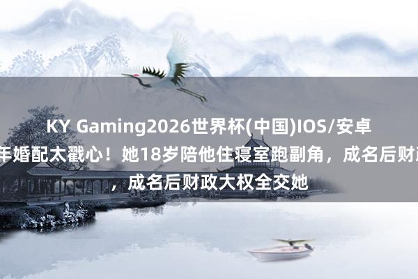 KY Gaming2026世界杯(中国)IOS/安卓官方下载 35年婚配太戳心！她18岁陪他住寝室跑副角，成名后财政大权全交她