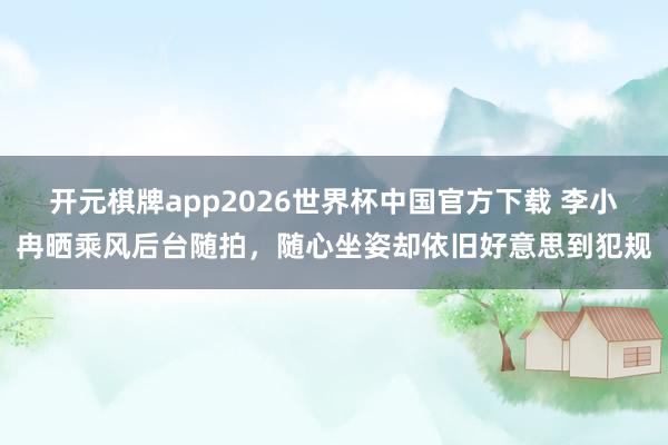 开元棋牌app2026世界杯中国官方下载 李小冉晒乘风后台随拍，随心坐姿却依旧好意思到犯规