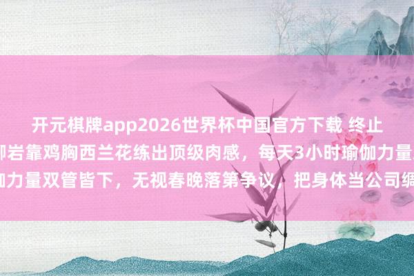 开元棋牌app2026世界杯中国官方下载 终止白幼瘦审好意思!46岁柳岩靠鸡胸西兰花练出顶级肉感,每天3小时瑜伽力量双管皆下,无视春晚落第争议,把身体当公司绸缪活出女性最飒样貌