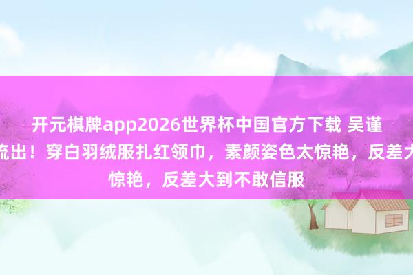 开元棋牌app2026世界杯中国官方下载 吴谨言艺考旧照流出!穿白羽绒服扎红领巾,素颜姿色太惊艳,反差大到不敢信服