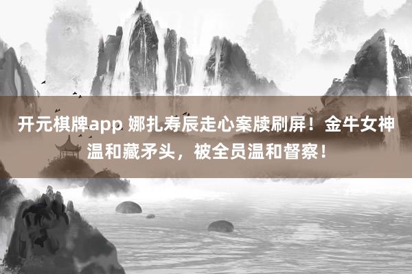 开元棋牌app 娜扎寿辰走心案牍刷屏！金牛女神温和藏矛头，被全员温和督察！
