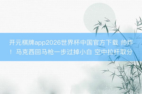 开元棋牌app2026世界杯中国官方下载 帅炸！马克西回马枪一步过掉小白 空中拉杆取分