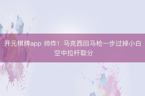 开元棋牌app 帅炸！马克西回马枪一步过掉小白 空中拉杆取分