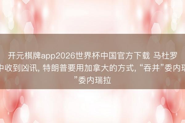 开元棋牌app2026世界杯中国官方下载 马杜罗狱中收到凶讯, 特朗普要用加拿大的方式, “吞并”委内瑞拉