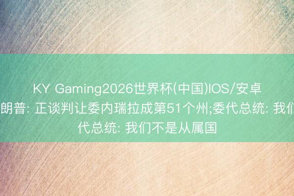 KY Gaming2026世界杯(中国)IOS/安卓官方下载 特朗普: 正谈判让委内瑞拉成第51个州;委代总统: 我们不是从属国