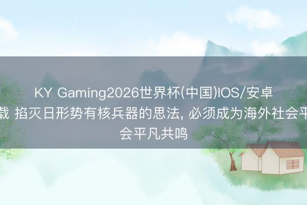 KY Gaming2026世界杯(中国)IOS/安卓官方下载 掐灭日形势有核兵器的思法, 必须成为海外社会平凡共鸣
