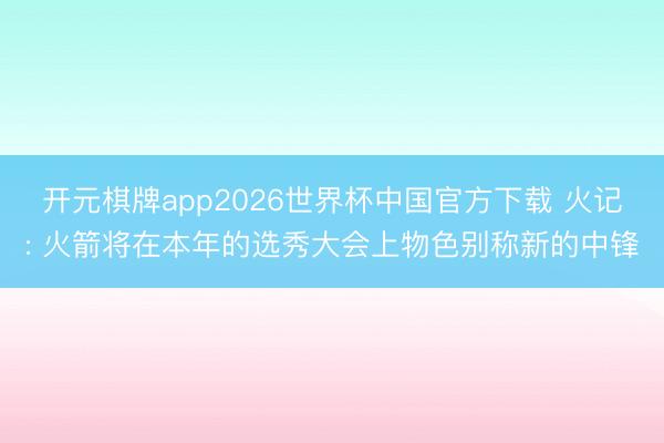 开元棋牌app2026世界杯中国官方下载 火记: 火箭将在本年的选秀大会上物色别称新的中锋
