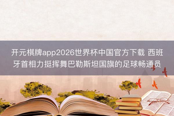 开元棋牌app2026世界杯中国官方下载 西班牙首相力挺挥舞巴勒斯坦国旗的足球畅通员