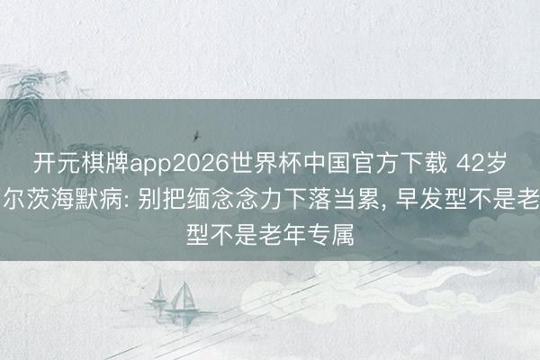 开元棋牌app2026世界杯中国官方下载 42岁确诊阿尔茨海默病: 别把缅念念力下落当累， 早发型不是老年专属