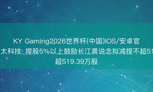 KY Gaming2026世界杯(中国)IOS/安卓官方下载 尚太科技: 捏股5%以上鼓励长江晨说念拟减捏不超519.39万股