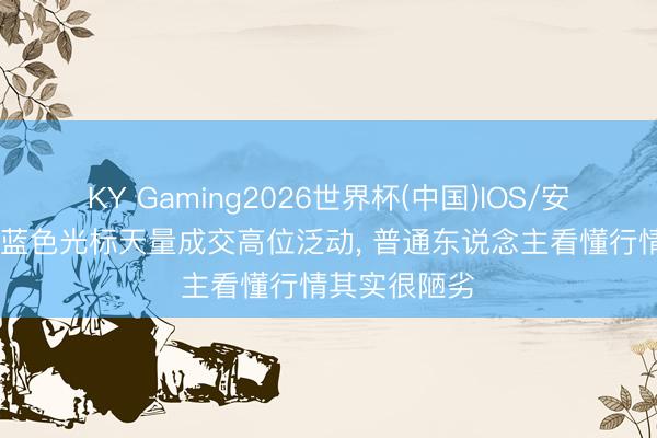 KY Gaming2026世界杯(中国)IOS/安卓官方下载 蓝色光标天量成交高位泛动， 普通东说念主看懂行情其实很陋劣