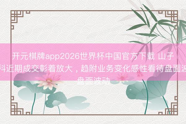 开元棋牌app2026世界杯中国官方下载 山子高科近期成交彰着放大 ， 趋附业务变化感性看待盘面波动