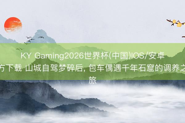 KY Gaming2026世界杯(中国)IOS/安卓官方下载 山城自驾梦碎后, 包车偶遇千年石窟的调养之旅