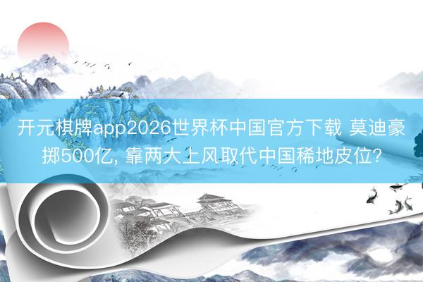 开元棋牌app2026世界杯中国官方下载 莫迪豪掷500亿， 靠两大上风取代中国稀地皮位?