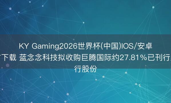 KY Gaming2026世界杯(中国)IOS/安卓官方下载 蓝念念科技拟收购巨腾国际约27.81%已刊行股份