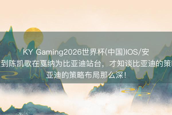 KY Gaming2026世界杯(中国)IOS/安卓官方下载 直到陈凯歌在戛纳为比亚迪站台,才知谈比亚迪的策略布局那么深!