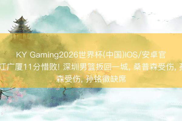KY Gaming2026世界杯(中国)IOS/安卓官方下载 浙江广厦11分惜败! 深圳男篮扳回一城, 桑普森受伤, 孙铭徽缺席