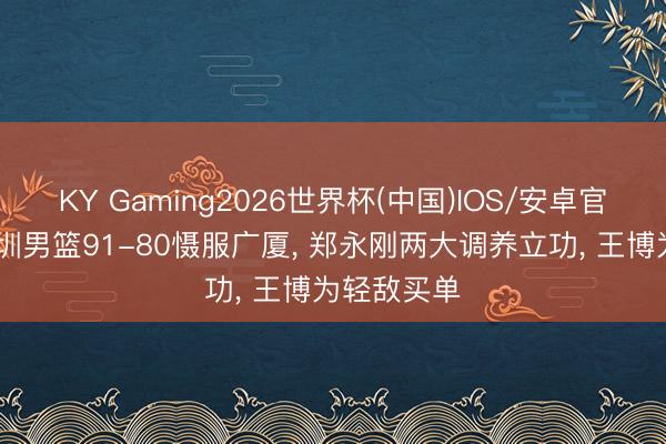 KY Gaming2026世界杯(中国)IOS/安卓官方下载 深圳男篮91-80慑服广厦, 郑永刚两大调养立功, 王博为轻敌买单