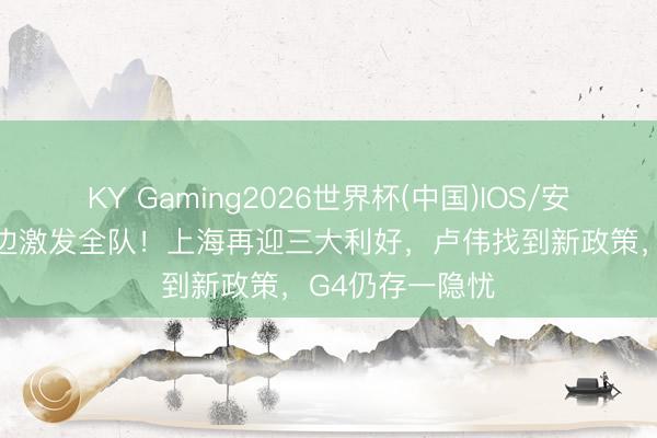 KY Gaming2026世界杯(中国)IOS/安卓官方下载 白边激发全队!上海再迎三大利好,卢伟找到新政策,G4仍存一隐忧