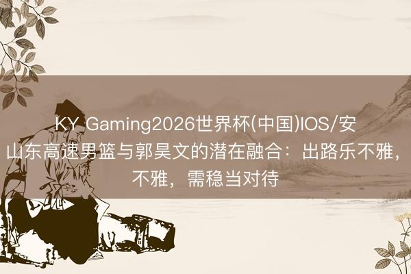 KY Gaming2026世界杯(中国)IOS/安卓官方下载 山东高速男篮与郭昊文的潜在融合:出路乐不雅,需稳当对待