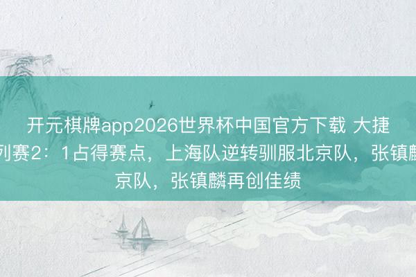 开元棋牌app2026世界杯中国官方下载 大捷15分,系列赛2:1占得赛点,上海队逆转驯服北京队,张镇麟再创佳绩