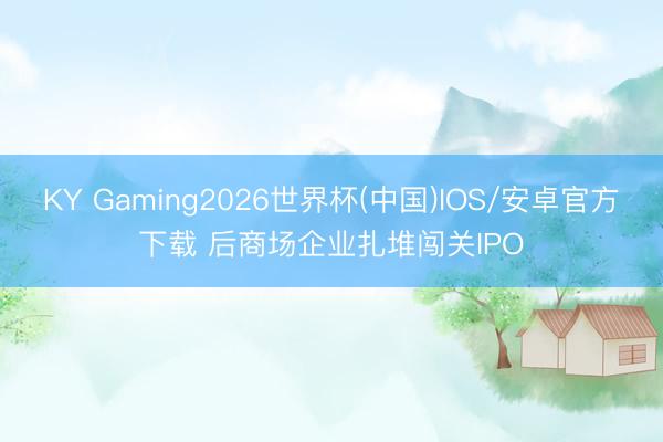 KY Gaming2026世界杯(中国)IOS/安卓官方下载 后商场企业扎堆闯关IPO