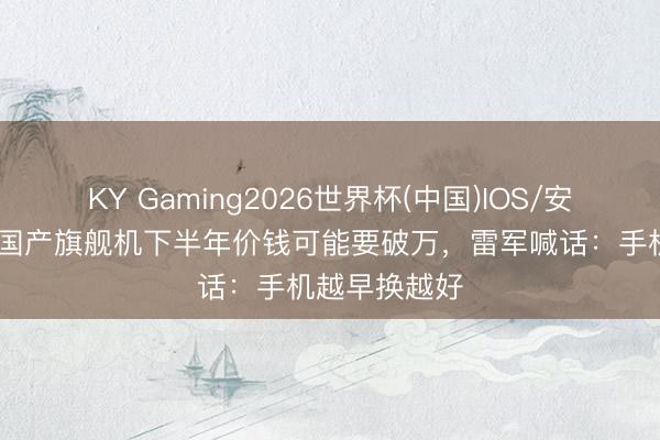 KY Gaming2026世界杯(中国)IOS/安卓官方下载 国产旗舰机下半年价钱可能要破万,雷军喊话:手机越早换越好