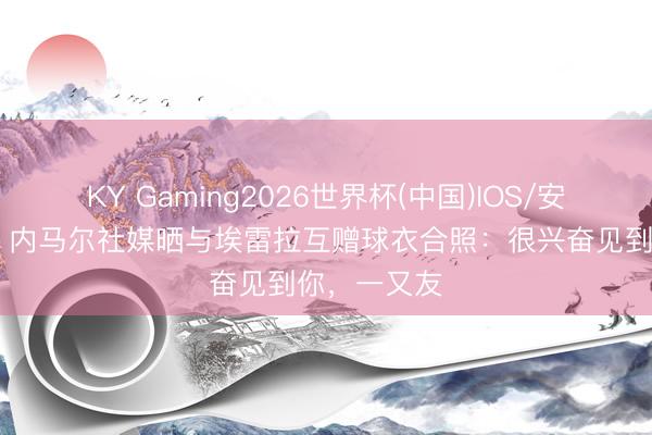 KY Gaming2026世界杯(中国)IOS/安卓官方下载 内马尔社媒晒与埃雷拉互赠球衣合照:很兴奋见到你,一又友